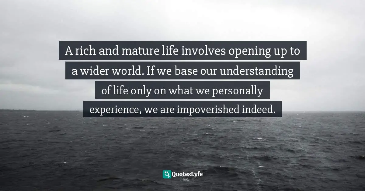 A rich and mature life involves opening up to a wider world. If we base our understanding of life only on what we personally experience, we are impoverished indeed.