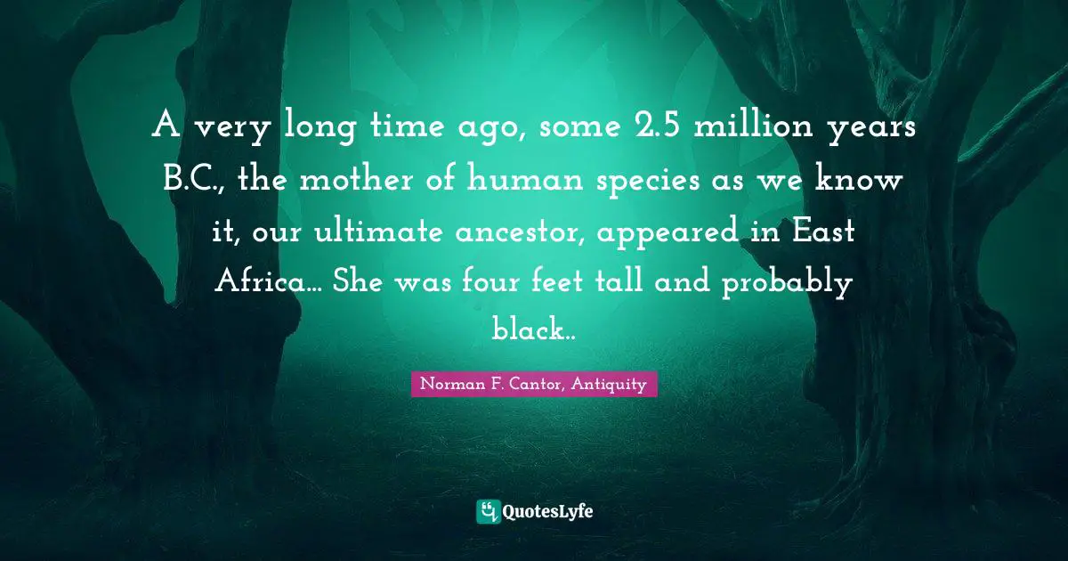 A very long time ago, some 2.5 million years B.C., the mother of human species as we know it, our ultimate ancestor, appeared in East Africa... She was four feet tall and probably black..