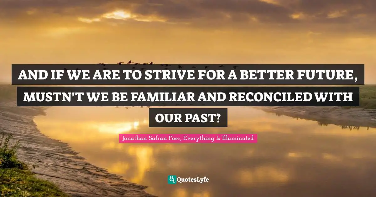 Jonathan Safran Foer, Everything Is Illuminated Quotes: "AND IF WE ARE TO STRIVE FOR A BETTER FUTURE, MUSTN'T WE BE FAMILIAR AND RECONCILED WITH OUR PAST?"