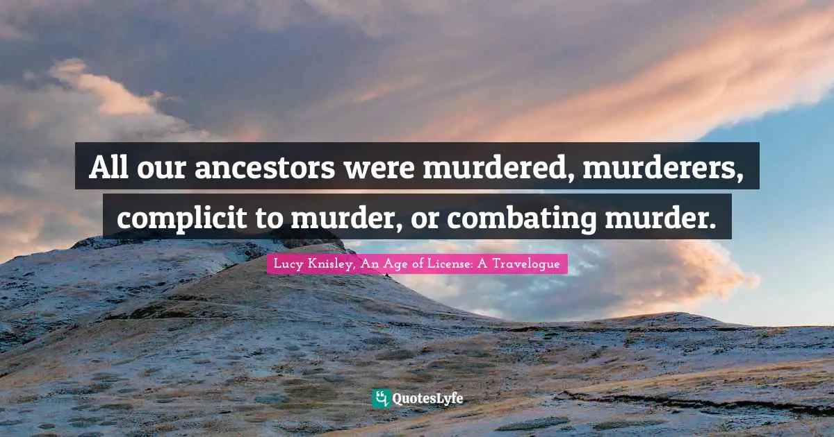 All our ancestors were murdered, murderers, complicit to murder, or combating murder.