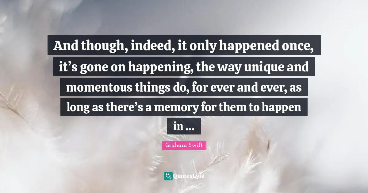 And though, indeed, it only happened once, it’s gone on happening, the way unique and momentous things do, for ever and ever, as long as there’s a memory for them to happen in …