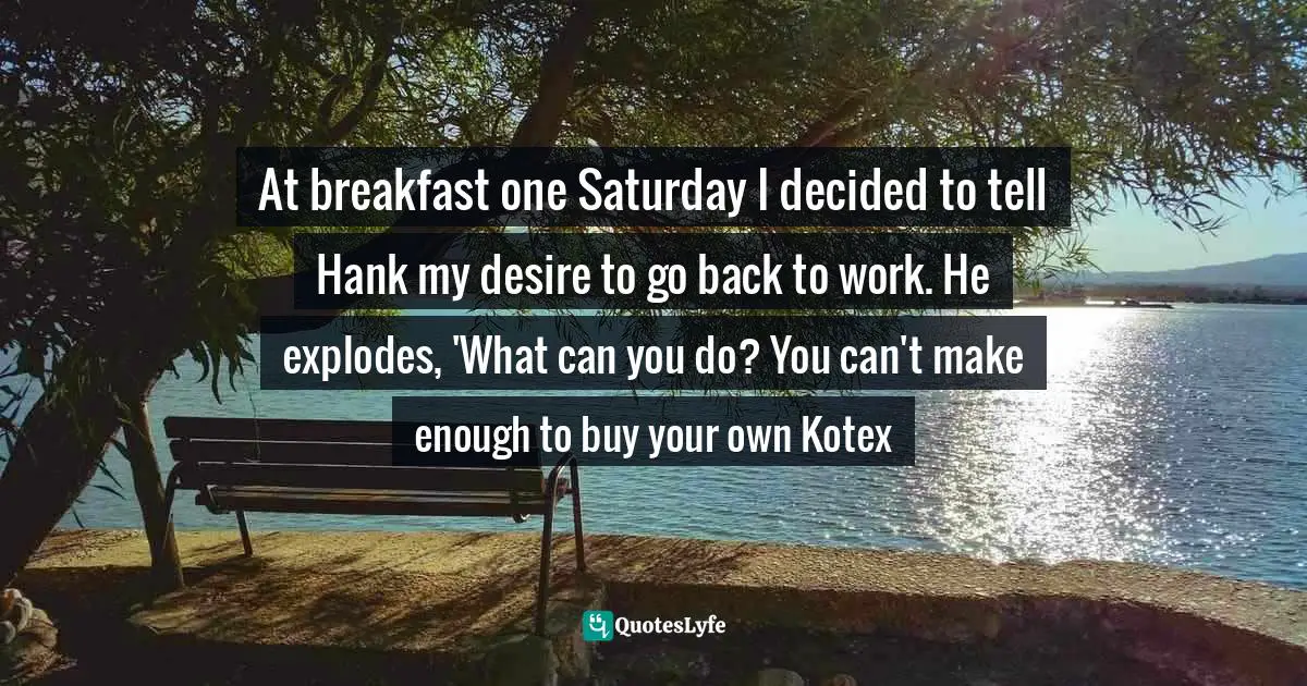 Martha Lemasters, The Step: One Woman's Journey To Finding Her Own Happiness And Success During The Apollo Space Program Quotes: "At breakfast one Saturday I decided to tell Hank my desire to go back to work. He explodes, 'What can you do? You can't make enough to buy your own Kotex"