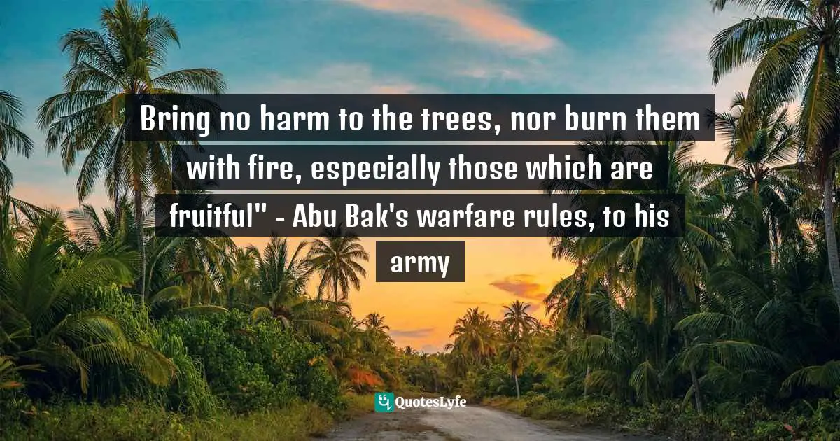Bring no harm to the trees, nor burn them with fire, especially those which are fruitful" - Abu Bak's warfare rules, to his army