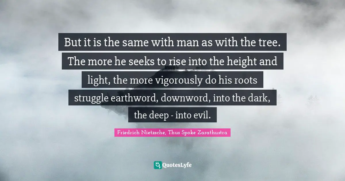 Friedrich Nietzsche, Thus Spoke Zarathustra Quotes: But it is the same with man as with the tree. The more he seeks to rise into the height and light, the more vigorously do his roots struggle earthword, downword, into the dark, the deep - into evil.