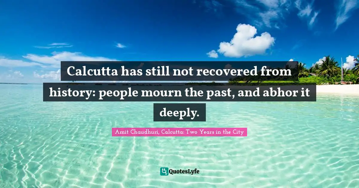 Calcutta has still not recovered from history: people mourn the past, and abhor it deeply.