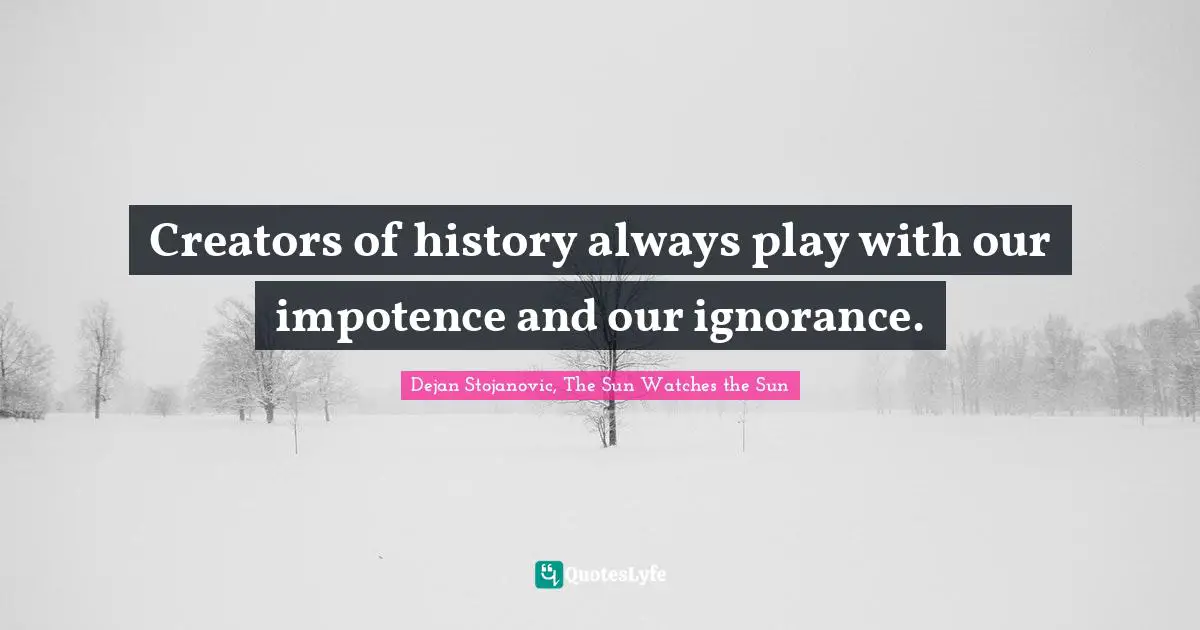 Creators of history always play with our impotence and our ignorance.