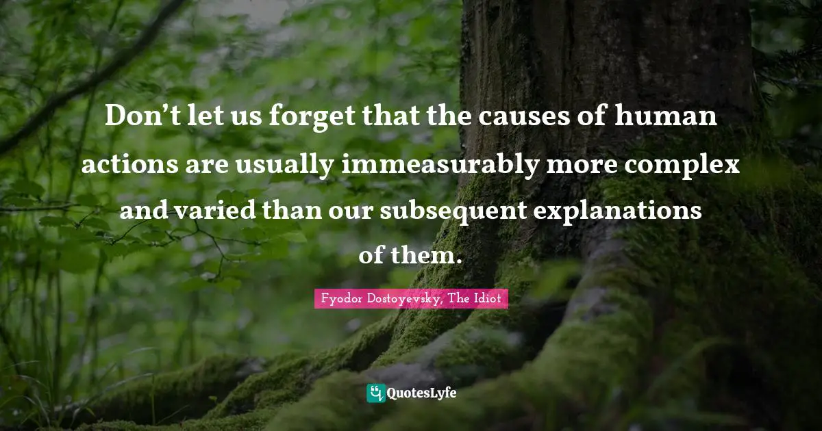 Don’t let us forget that the causes of human actions are usually immeasurably more complex and varied than our subsequent explanations of them.