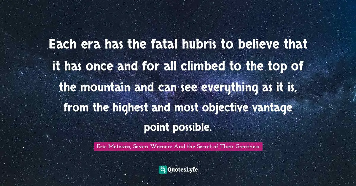 Each era has the fatal hubris to believe that it has once and for all climbed to the top of the mountain and can see everything as it is, from the highest and most objective vantage point possible.