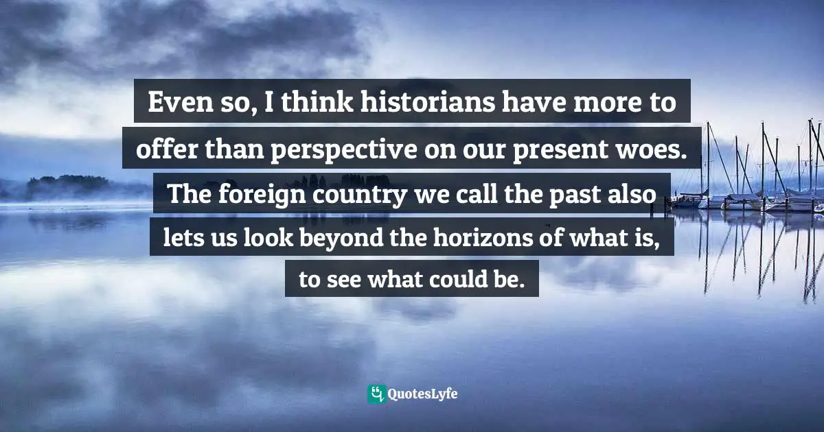 Even so, I think historians have more to offer than perspective on our present woes. The foreign country we call the past also lets us look beyond the horizons of what is, to see what could be.