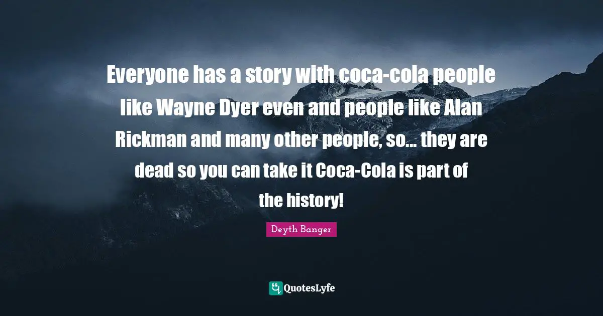Everyone has a story with coca-cola people like Wayne Dyer even and people like Alan Rickman and many other people, so... they are dead so you can take it Coca-Cola is part of the history!