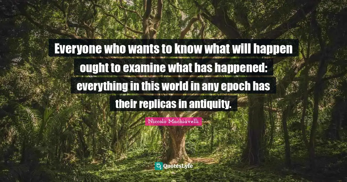 Niccolò Machiavelli Quotes: "Everyone who wants to know what will happen ought to examine what has happened: everything in this world in any epoch has their replicas in antiquity."