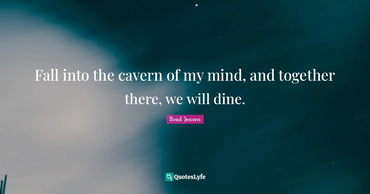 Fall into the cavern of my mind, and together there, we will dine.