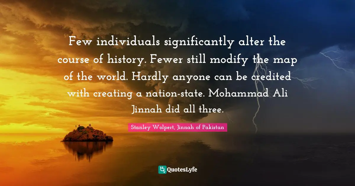 Few individuals significantly alter the course of history. Fewer still modify the map of the world. Hardly anyone can be credited with creating a nation-state. Mohammad Ali Jinnah did all three.
