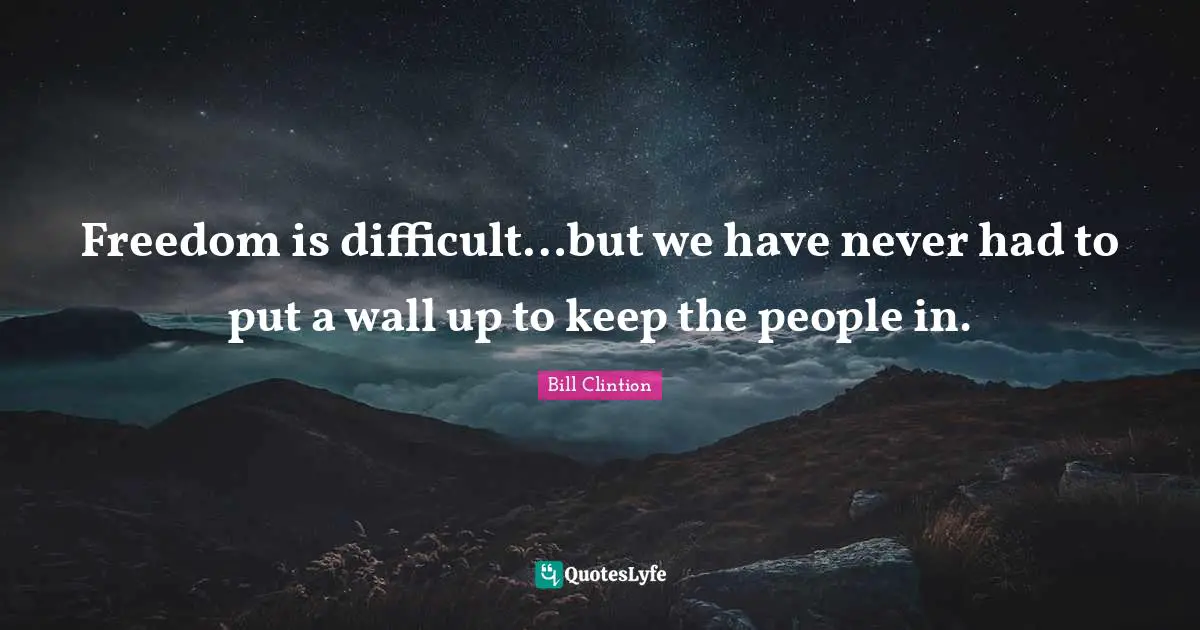 Freedom is difficult…but we have never had to put a wall up to keep the people in.