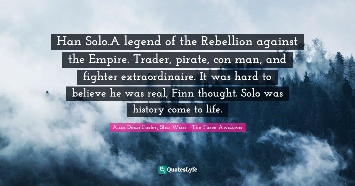 Han Solo.A legend of the Rebellion against the Empire. Trader, pirate, con man, and fighter extraordinaire. It was hard to believe he was real, Finn thought. Solo was history come to life.