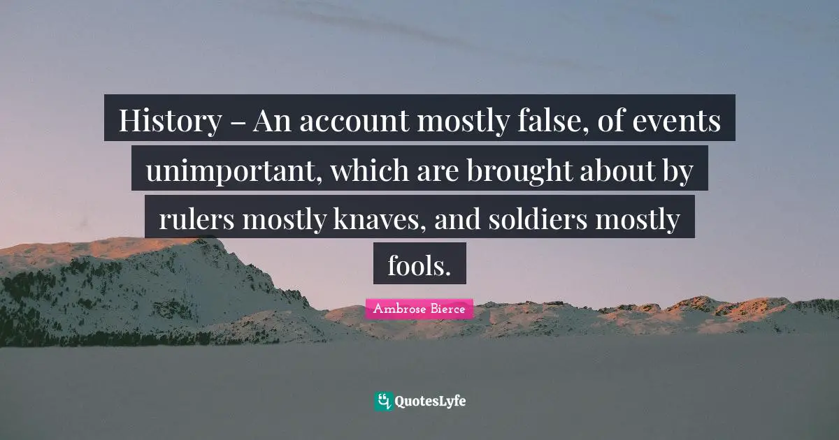 History – An account mostly false, of events unimportant, which are brought about by rulers mostly knaves, and soldiers mostly fools.