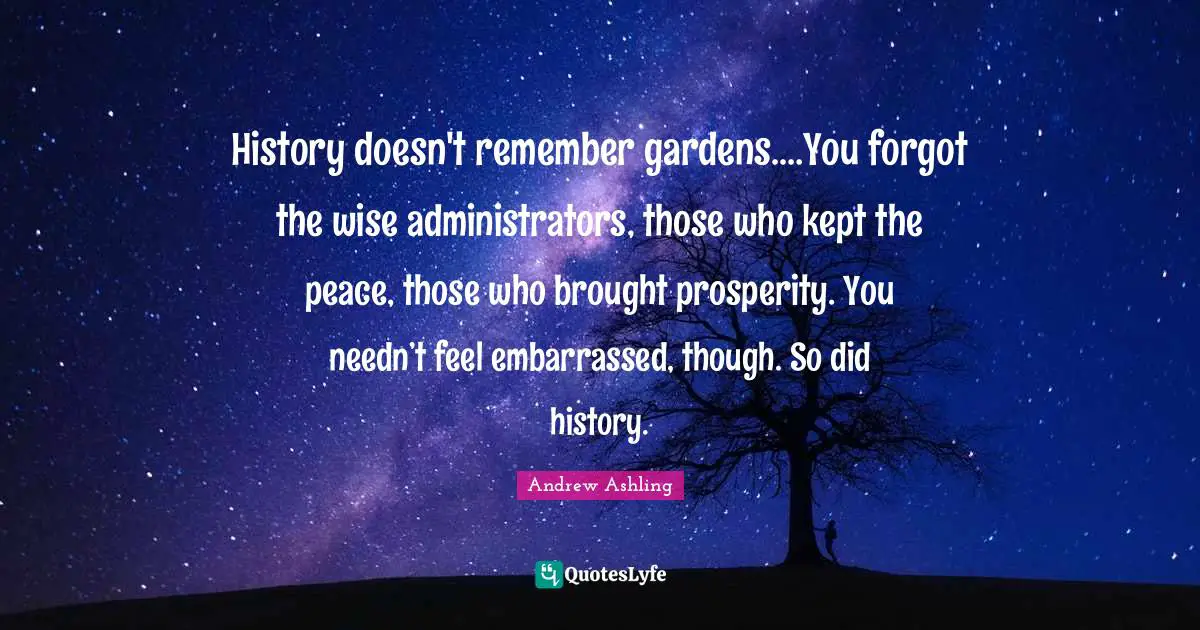 History doesn't remember gardens.…You forgot the wise administrators, those who kept the peace, those who brought prosperity. You needn’t feel embarrassed, though. So did history.