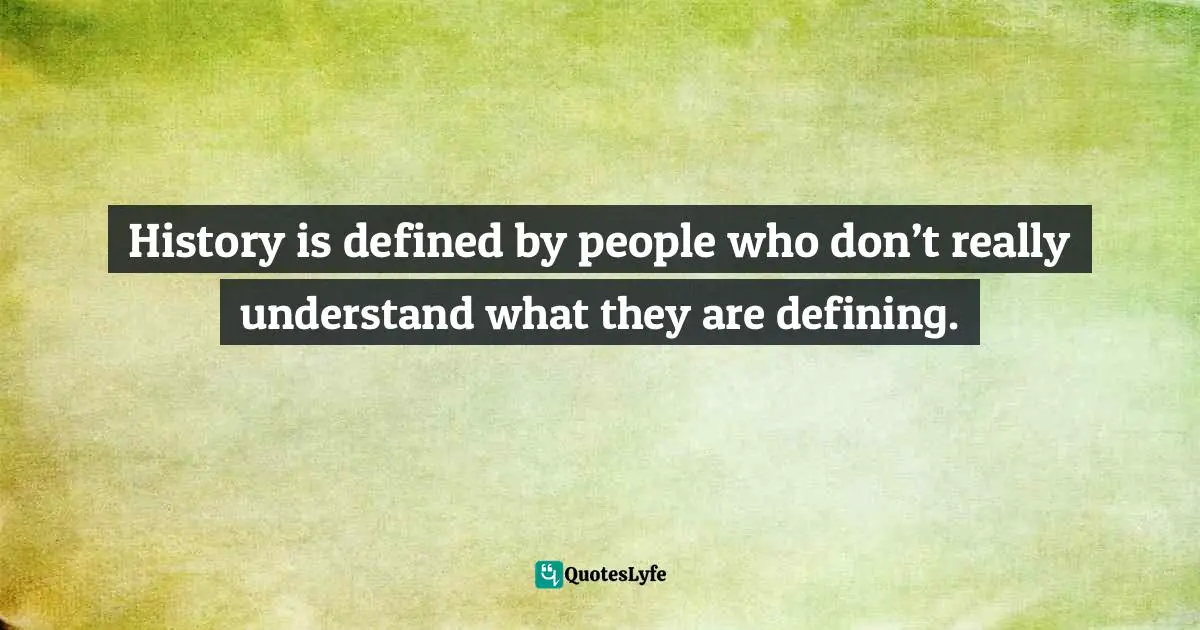 History is defined by people who don’t really understand what they are defining.