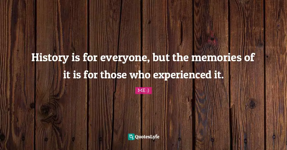 History is for everyone, but the memories of it is for those who experienced it.