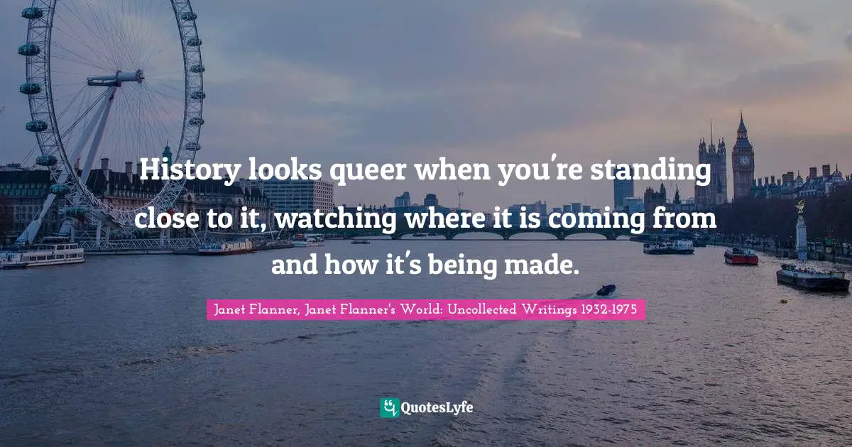 History looks queer when you're standing close to it, watching where it is coming from and how it's being made.