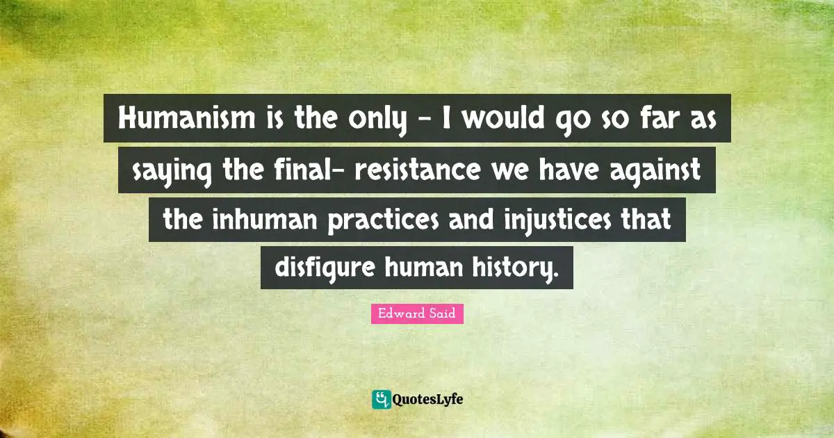 Humanism Quotes: "Humanism is the only - I would go so far as saying the final- resistance we have against the inhuman practices and injustices that disfigure human history."