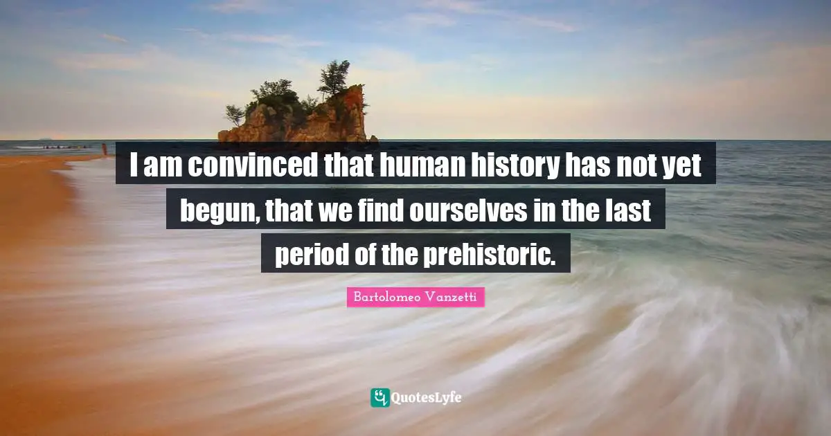 I am convinced that human history has not yet begun, that we find ourselves in the last period of the prehistoric.