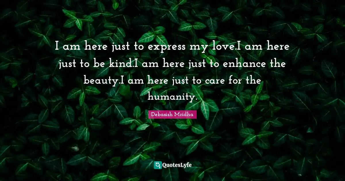 I am here just to express my love.I am here just to be kind.I am here just to enhance the beauty.I am here just to care for the humanity.