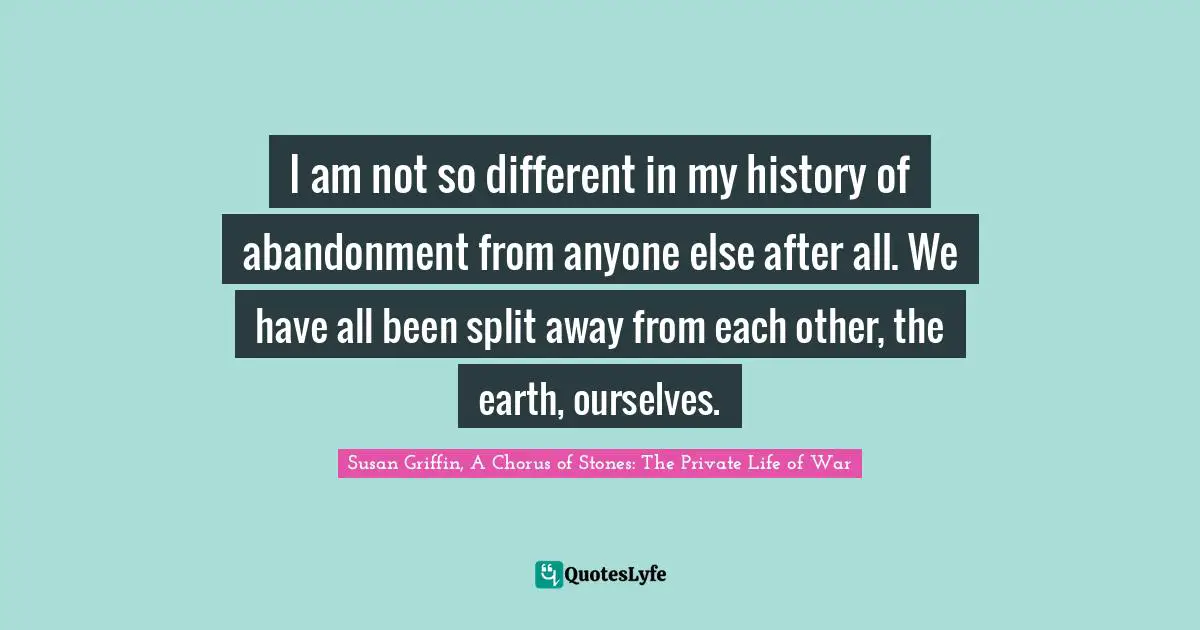 Susan Griffin, A Chorus Of Stones: The Private Life Of War Quotes: "I am not so different in my history of abandonment from anyone else after all. We have all been split away from each other, the earth, ourselves."