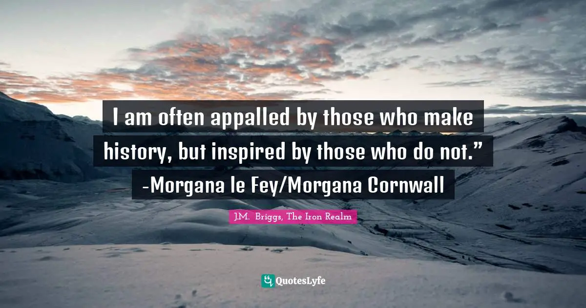 I am often appalled by those who make history, but inspired by those who do not.” -Morgana le Fey/Morgana Cornwall