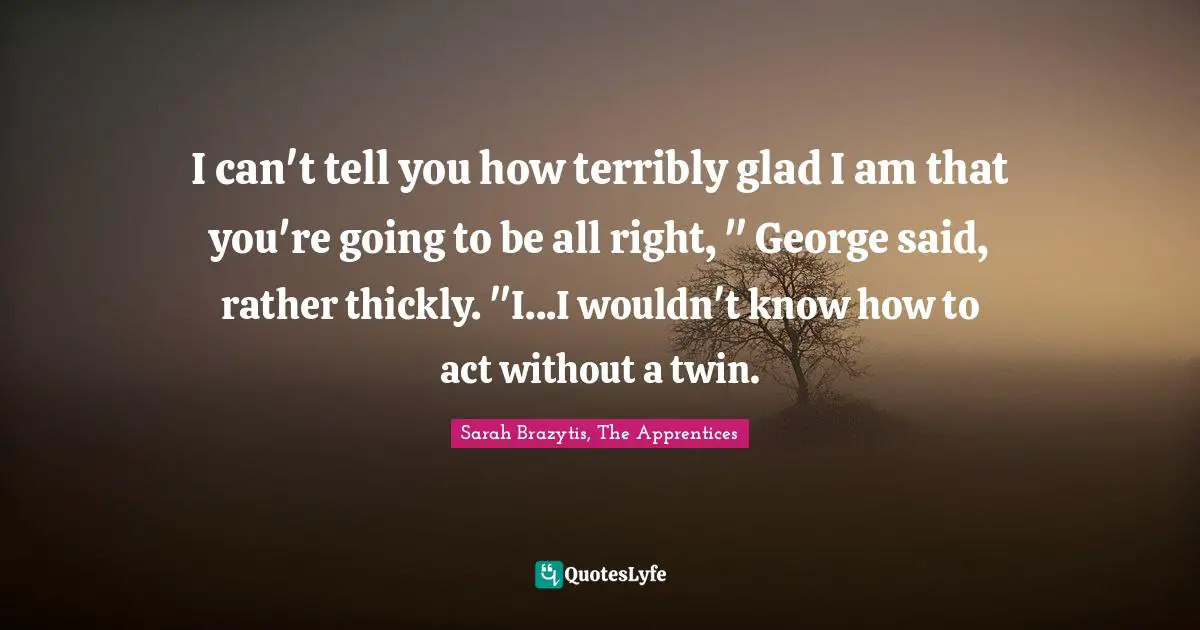 I can't tell you how terribly glad I am that you're going to be all right, " George said, rather thickly. "I...I wouldn't know how to act without a twin.