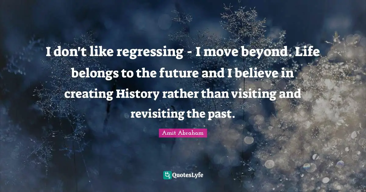 I don't like regressing - I move beyond. Life belongs to the future and I believe in creating History rather than visiting and revisiting the past.