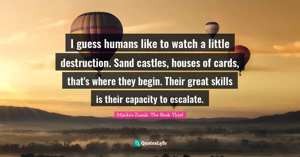 I guess humans like to watch a little destruction. Sand castles, houses of cards, that's where they begin. Their great skills is their capacity to escalate.