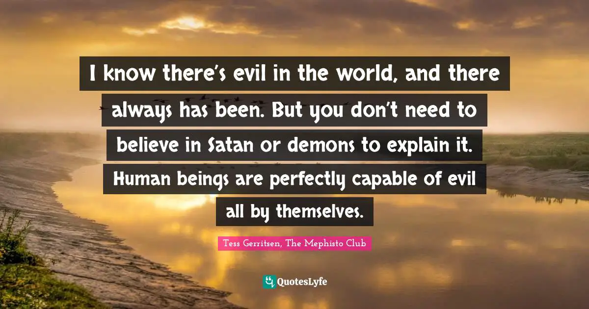 I know there’s evil in the world, and there always has been. But you don’t need to believe in Satan or demons to explain it. Human beings are perfectly capable of evil all by themselves.