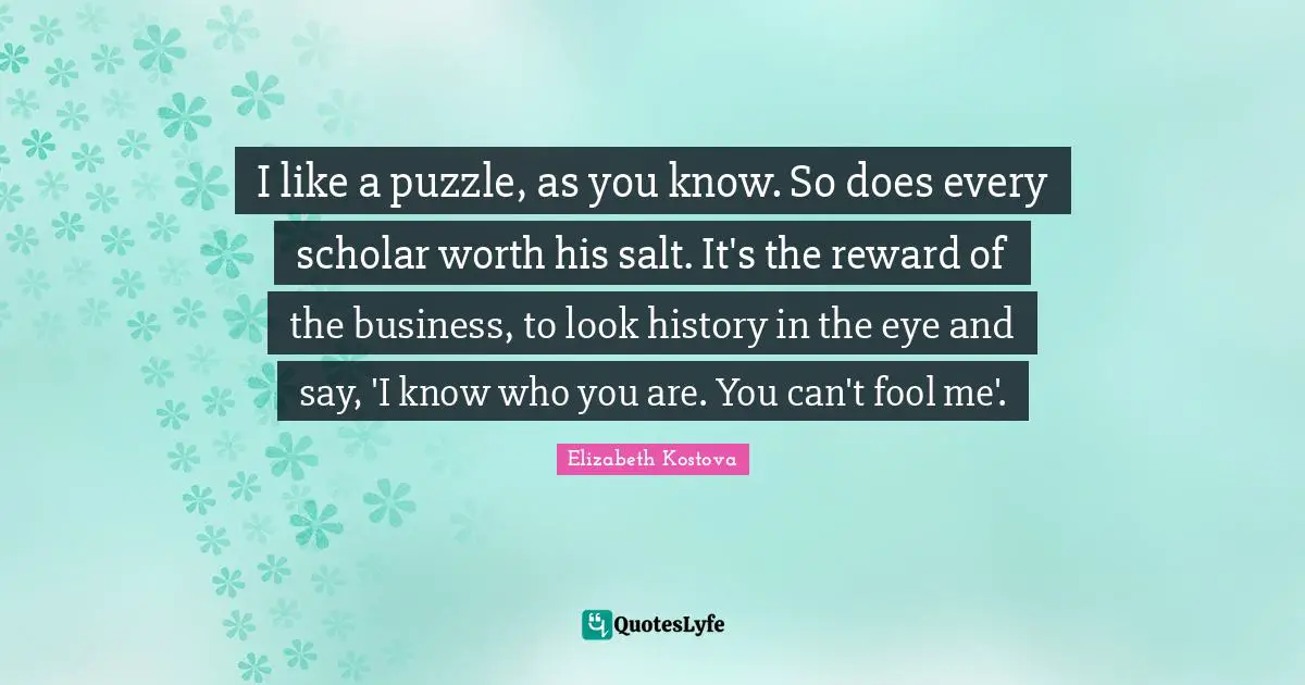 I like a puzzle, as you know. So does every scholar worth his salt. It's the reward of the business, to look history in the eye and say, 'I know who you are. You can't fool me'.