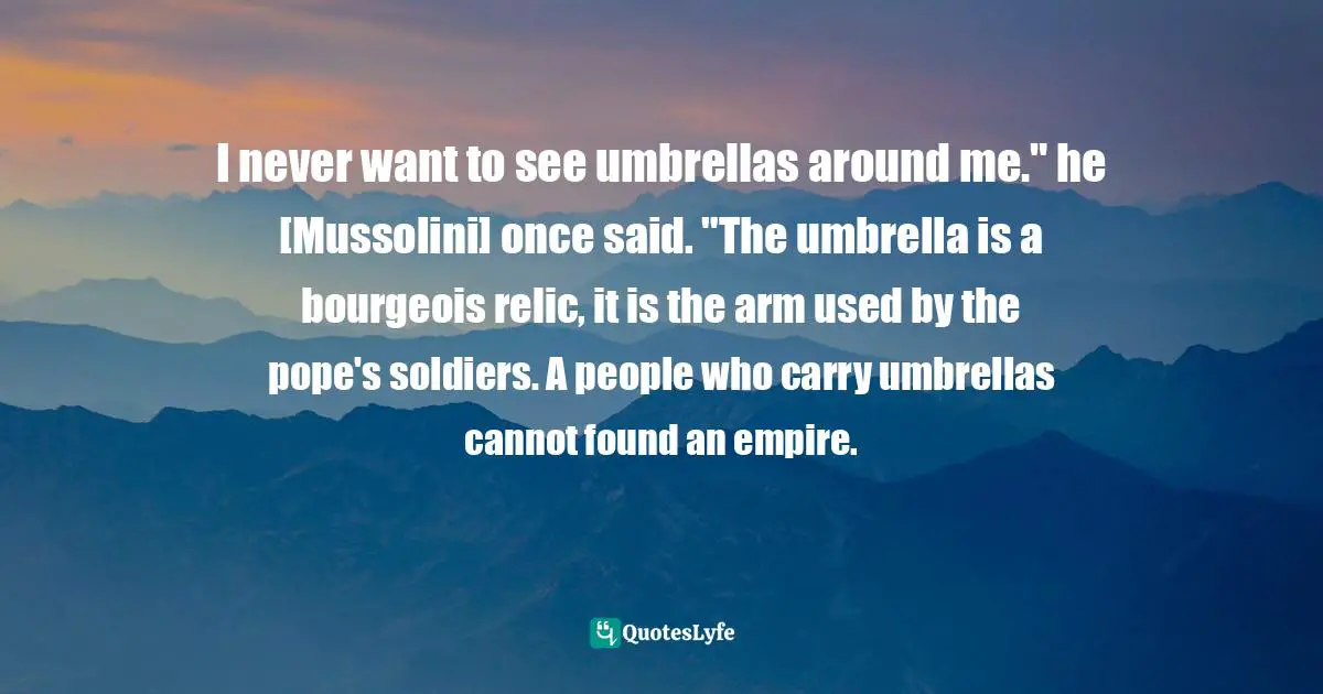 I never want to see umbrellas around me." he [Mussolini] once said. "The umbrella is a bourgeois relic, it is the arm used by the pope's soldiers. A people who carry umbrellas cannot found an empire.