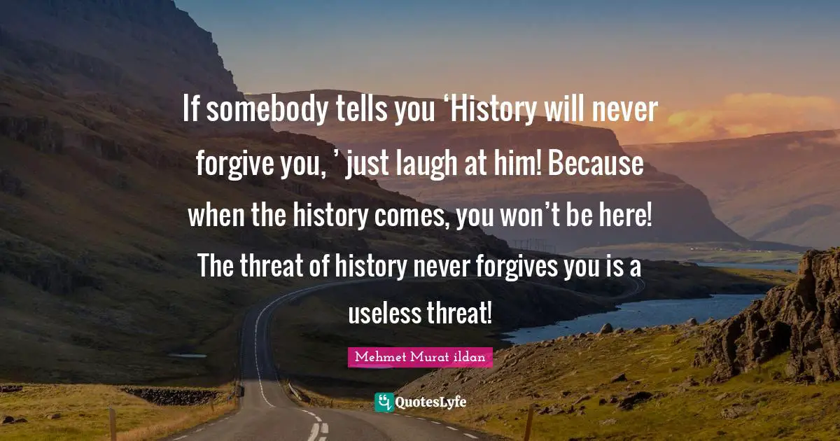 If somebody tells you ‘History will never forgive you, ’ just laugh at him! Because when the history comes, you won’t be here! The threat of history never forgives you is a useless threat!