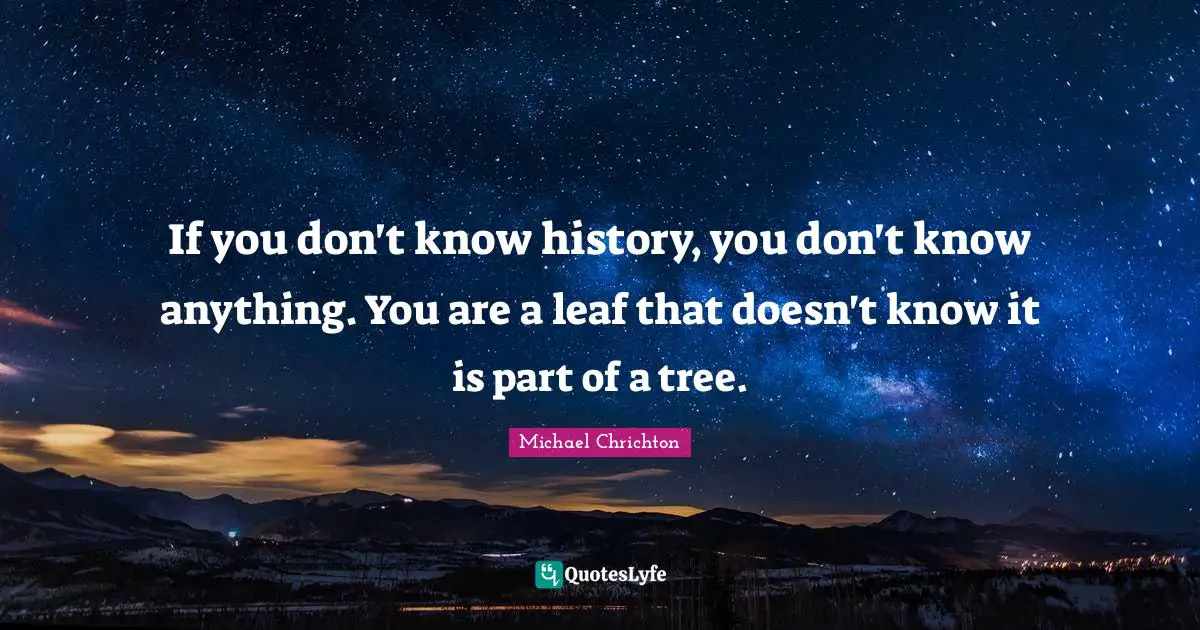 If you don't know history, you don't know anything. You are a leaf that doesn't know it is part of a tree.