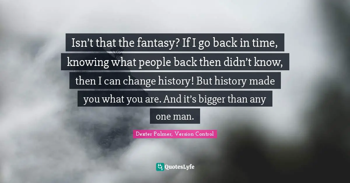 Isn’t that the fantasy? If I go back in time, knowing what people back then didn’t know, then I can change history! But history made you what you are. And it’s bigger than any one man.