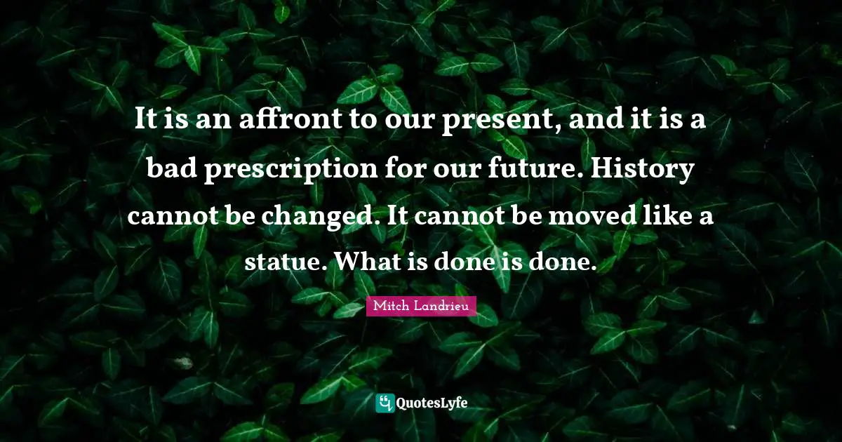 It is an affront to our present, and it is a bad prescription for our future. History cannot be changed. It cannot be moved like a statue. What is done is done.