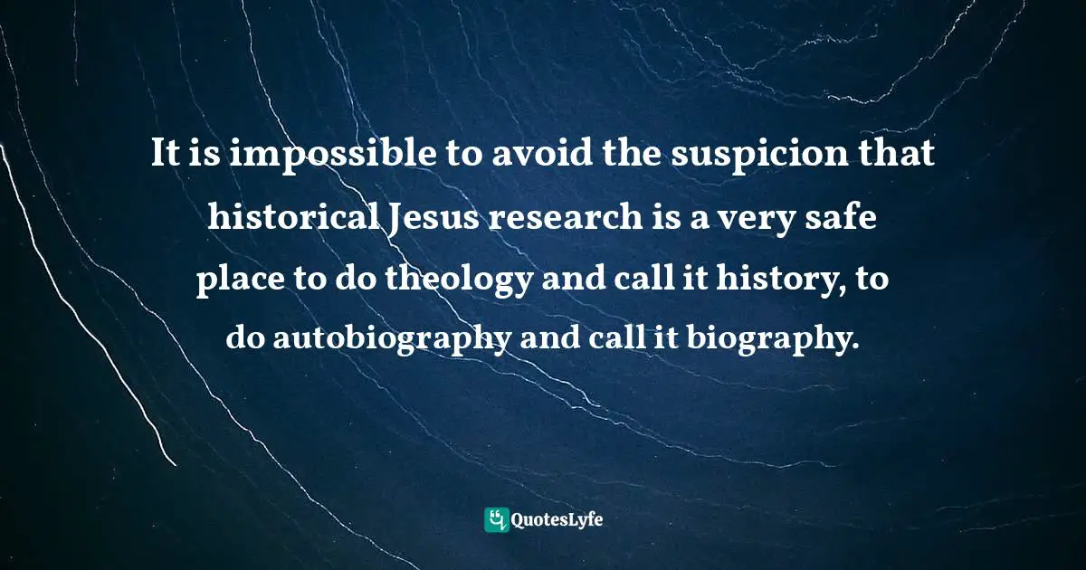 It is impossible to avoid the suspicion that historical Jesus research is a very safe place to do theology and call it history, to do autobiography and call it biography.