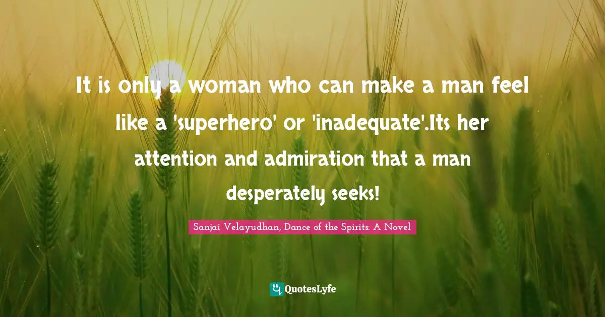 It is only a woman who can make a man feel like a 'superhero' or 'inadequate'.Its her attention and admiration that a man desperately seeks!