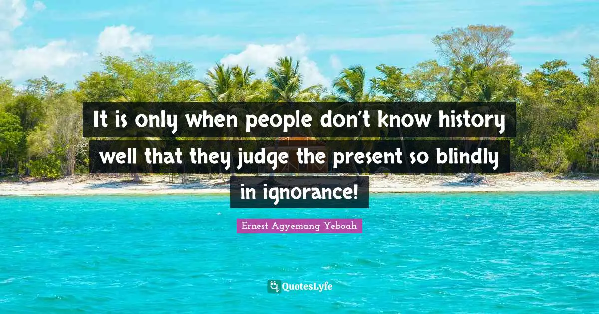It is only when people don’t know history well that they judge the present so blindly in ignorance!