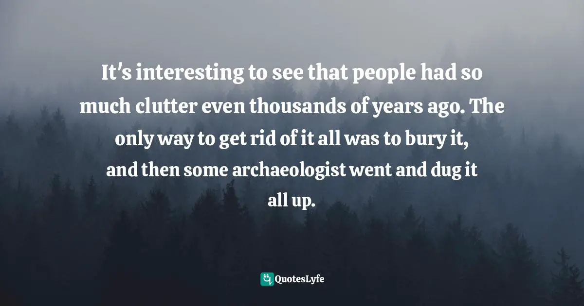Clutter Quotes: "It's interesting to see that people had so much clutter even thousands of years ago. The only way to get rid of it all was to bury it, and then some archaeologist went and dug it all up."