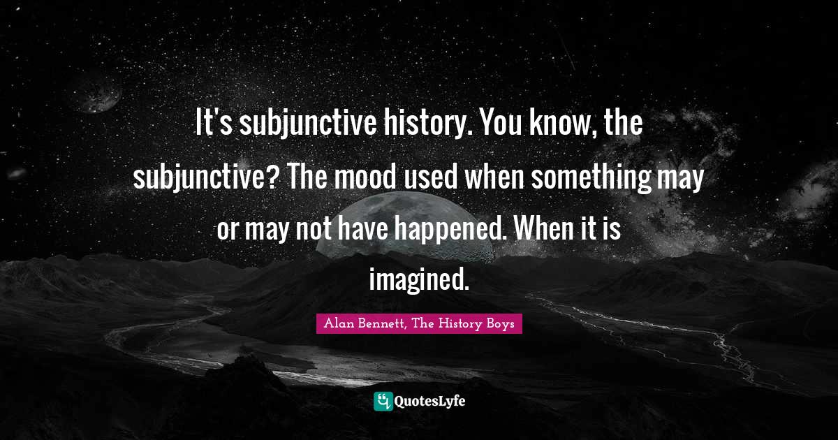 It's subjunctive history. You know, the subjunctive? The mood used whe