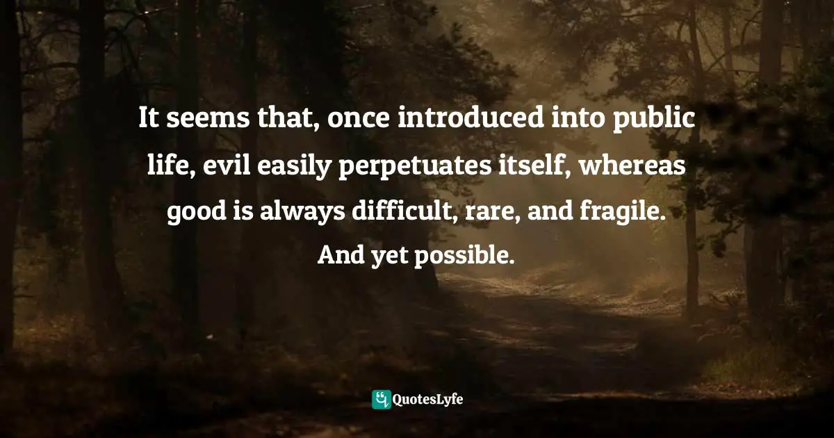 It seems that, once introduced into public life, evil easily perpetuates itself, whereas good is always difficult, rare, and fragile. And yet possible.