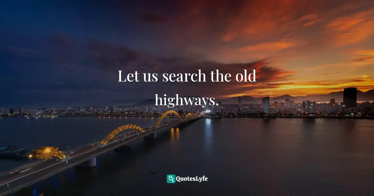 Let us search the old highways.