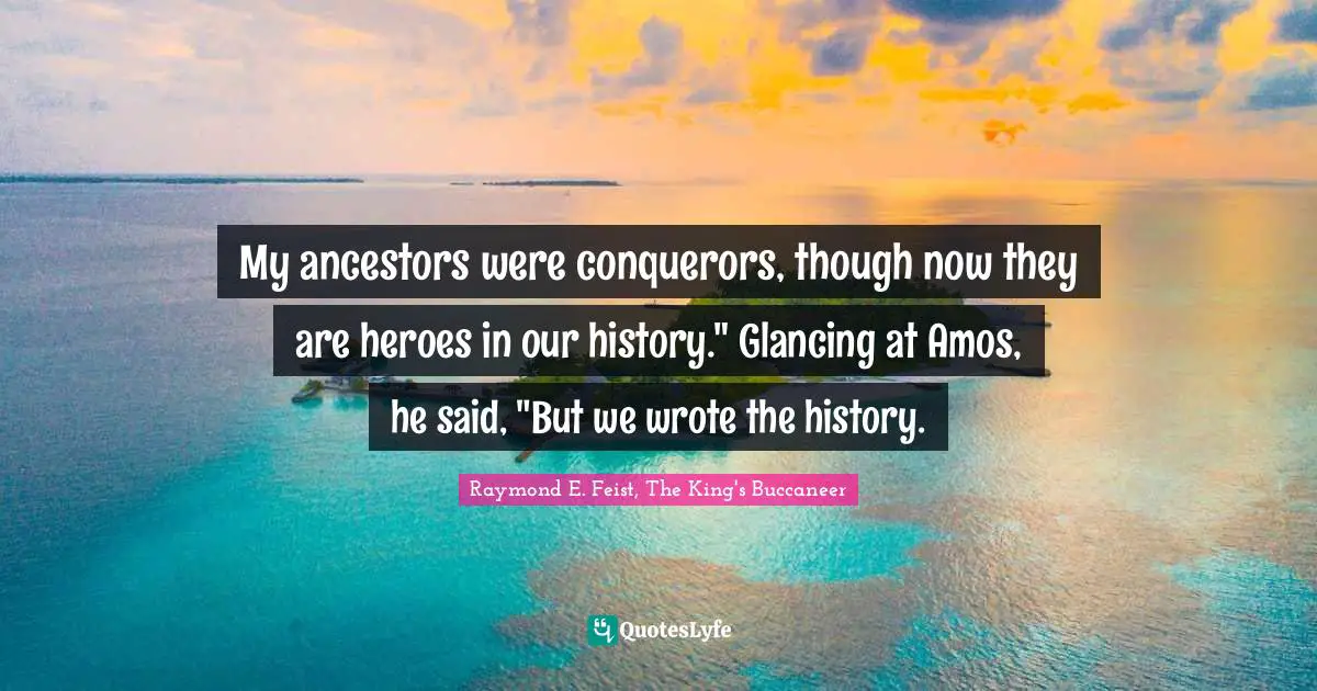Raymond E. Feist Quotes: "My ancestors were conquerors, though now they are heroes in our history." Glancing at Amos, he said, "But we wrote the history."