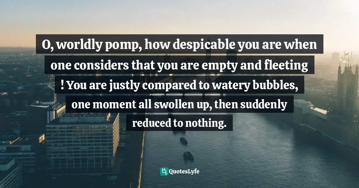 O, worldly pomp, how despicable you are when one considers that you are empty and fleeting ! You are justly compared to watery bubbles, one moment all swollen up, then suddenly reduced to nothing.