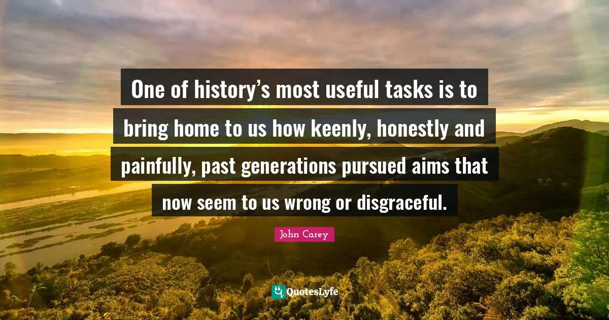 One of history’s most useful tasks is to bring home to us how keenly, honestly and painfully, past generations pursued aims that now seem to us wrong or disgraceful.