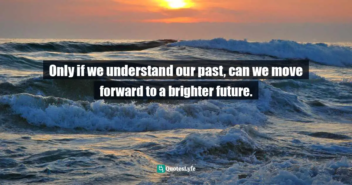 Only if we understand our past, can we move forward to a brighter future.